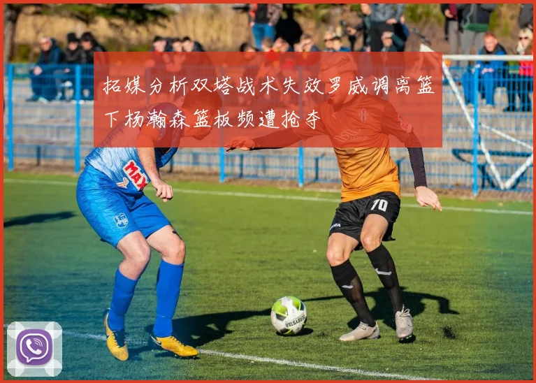 拓媒分析双塔战术失效罗威调离篮下杨瀚森篮板频遭抢夺