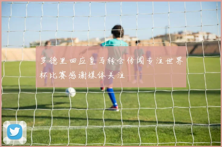 罗德里回应皇马转会传闻专注世界杯比赛感谢媒体关注