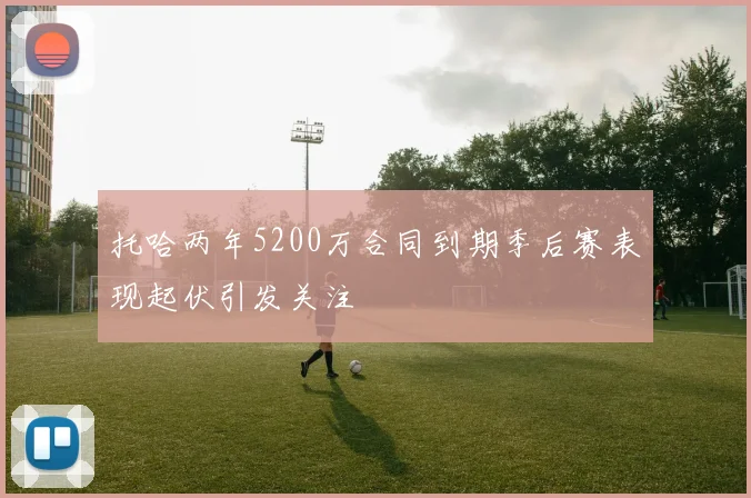 托哈两年5200万合同到期季后赛表现起伏引发关注