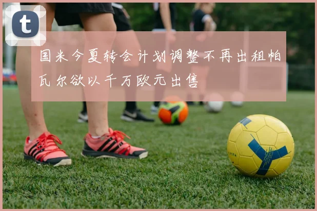 国米今夏转会计划调整不再出租帕瓦尔欲以千万欧元出售