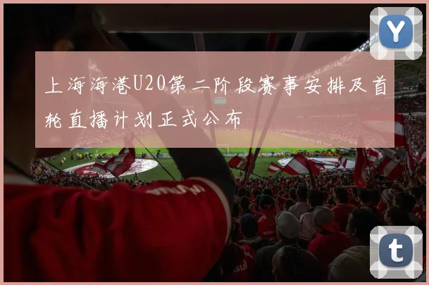 上海海港U20第二阶段赛事安排及首轮直播计划正式公布