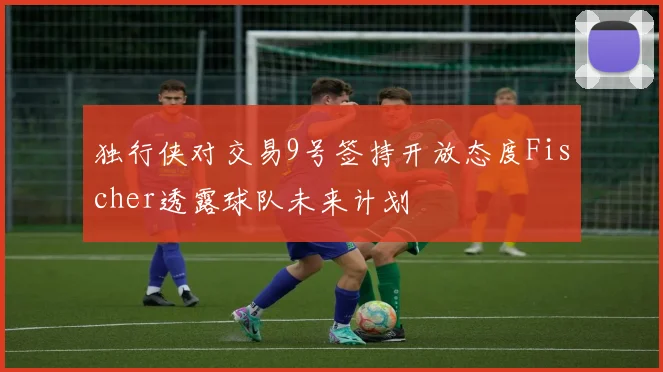 独行侠对交易9号签持开放态度Fischer透露球队未来计划