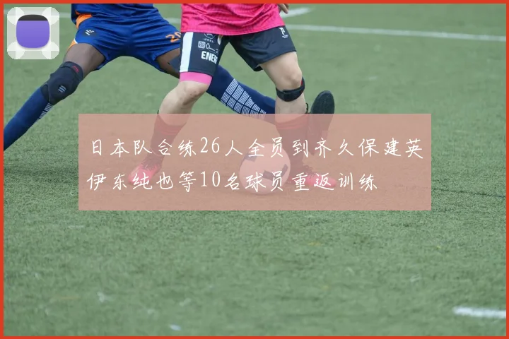 日本队合练26人全员到齐久保建英伊东纯也等10名球员重返训练