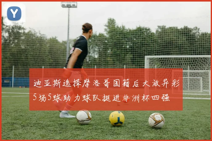 迪亚斯选择摩洛哥国籍后大放异彩5场5球助力球队挺进非洲杯四强