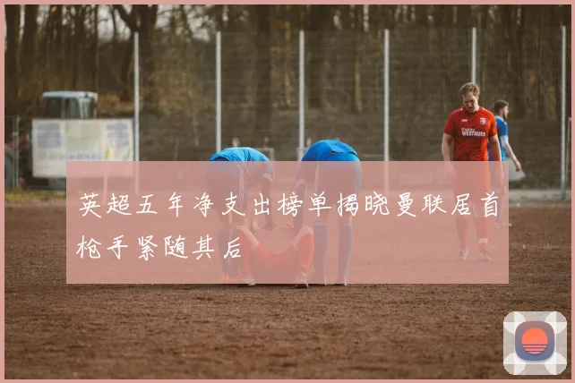英超五年净支出榜单揭晓曼联居首枪手紧随其后