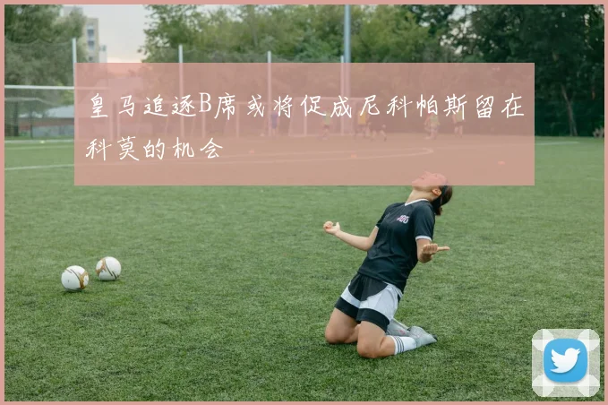 皇马追逐B席或将促成尼科帕斯留在科莫的机会