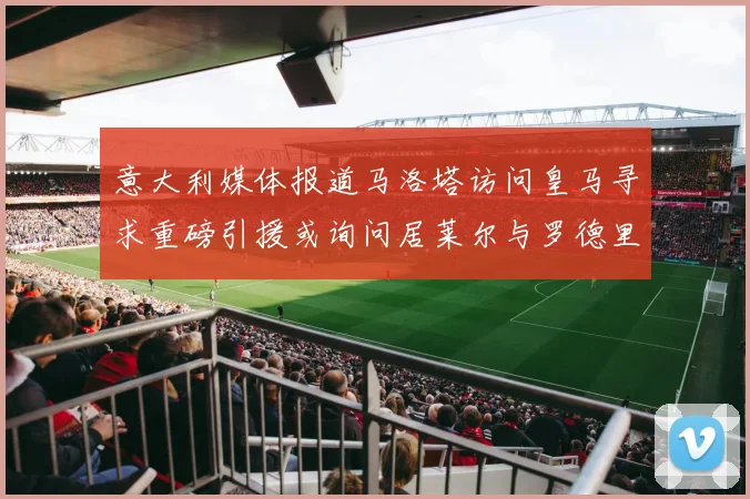 意大利媒体报道马洛塔访问皇马寻求重磅引援或询问居莱尔与罗德里戈