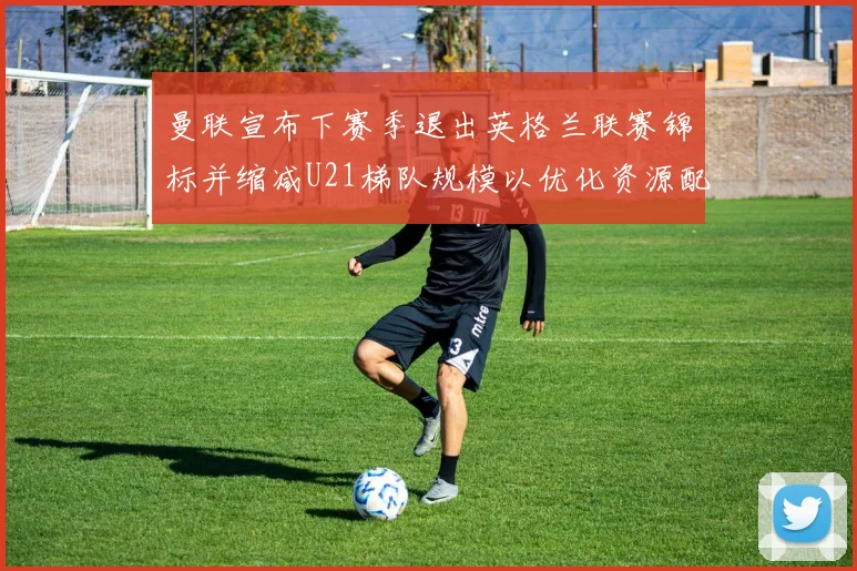 曼联宣布下赛季退出英格兰联赛锦标并缩减U21梯队规模以优化资源配置
