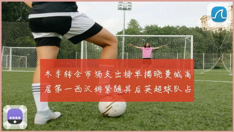 冬季转会市场支出榜单揭晓曼城高居第一西汉姆紧随其后英超球队占据五席