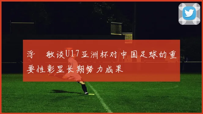 浮嶋敏谈U17亚洲杯对中国足球的重要性彰显长期努力成果