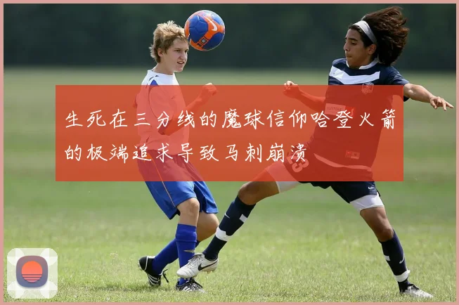 生死在三分线的魔球信仰哈登火箭的极端追求导致马刺崩溃