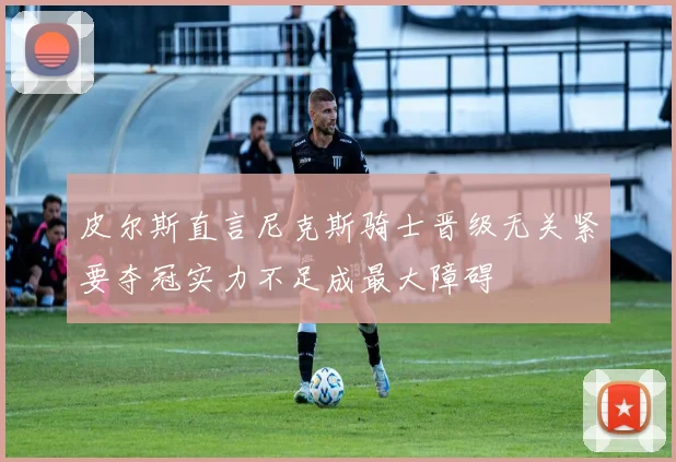 皮尔斯直言尼克斯骑士晋级无关紧要夺冠实力不足成最大障碍