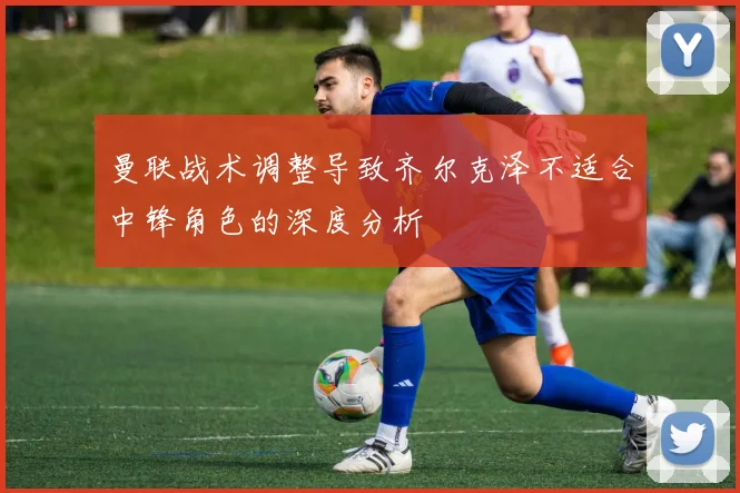 曼联战术调整导致齐尔克泽不适合中锋角色的深度分析